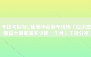 丰田考斯特17座豪华商务车价格（四川成都富士康底薪多少钱一个月）干货分享