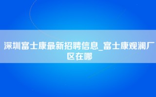 深圳富士康最新招聘信息_富士康观澜厂区在哪