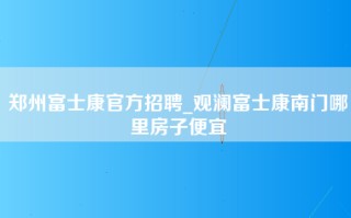 郑州富士康官方招聘_观澜富士康南门哪里房子便宜