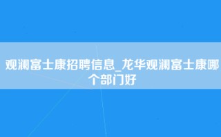 观澜富士康招聘信息_龙华观澜富士康哪个部门好