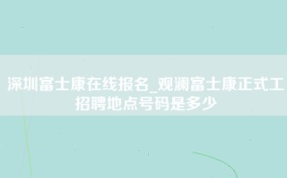 深圳富士康在线报名_观澜富士康正式工招聘地点号码是多少