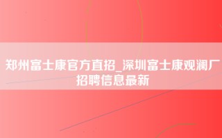 郑州富士康官方直招_深圳富士康观澜厂招聘信息最新