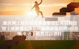 重庆两江新区教育事业单位公开招聘信息（成都富士康招聘信息最新招聘2023咨询电话）居然可以这样