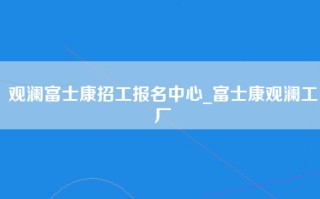 观澜富士康招工报名中心_富士康观澜工厂