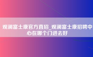 观澜富士康官方直招_观澜富士康招聘中心在哪个门进去好