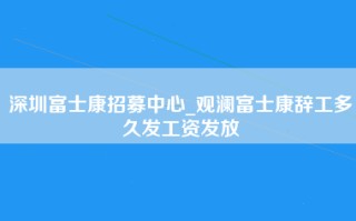 深圳富士康招募中心_观澜富士康辞工多久发工资发放