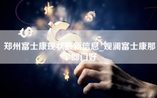 郑州富士康现状最新信息_观澜富士康那个部门好