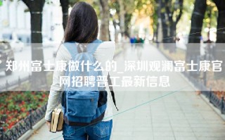 郑州富士康做什么的_深圳观澜富士康官网招聘普工最新信息