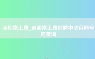 深圳富士康_观澜富士康招聘中心官网号码查询