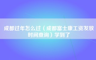 成都过年怎么过（成都富士康工资发放时间查询）学到了