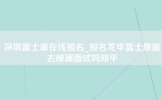 深圳富士康在线报名_报名龙华富士康能去观澜面试吗知乎