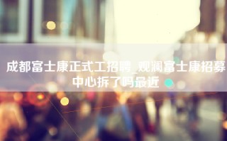 成都富士康正式工招聘_观澜富士康招募中心拆了吗最近