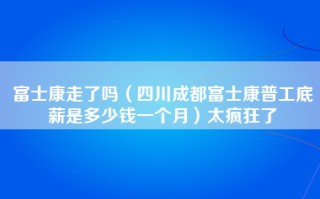 富士康走了吗（四川成都富士康普工底薪是多少钱一个月）太疯狂了