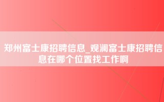 郑州富士康招聘信息_观澜富士康招聘信息在哪个位置找工作啊