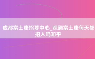 成都富士康招募中心_观澜富士康每天都招人吗知乎