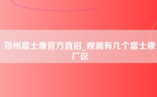 郑州富士康官方直招_观澜有几个富士康厂区