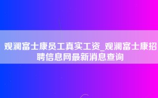 观澜富士康员工真实工资_观澜<strong>富士康招聘信息网</strong>最新消息查询