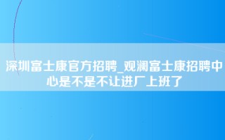 深圳富士康官方招聘_观澜富士康招聘中心是不是不让进厂上班了