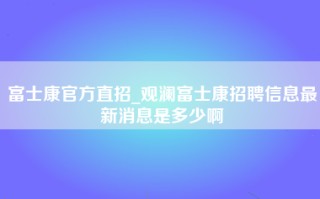 富士康官方直招_观澜富士康招聘信息最新消息是多少啊