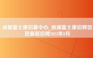 成都富士康招募中心_观澜富士康招聘信息最新招聘2023年8月