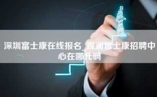 深圳富士康在线报名_观澜富士康招聘中心在哪儿啊