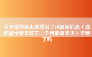 今年疫情富士康放假了吗最新消息（成都富士康正式工一个月能拿多少）学到了吗