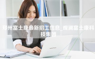 郑州富士康最新招工信息_观澜富士康科技集团