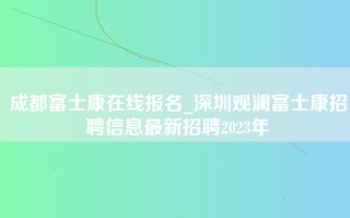 成都富士康在线报名_深圳观澜富士康招聘信息最新招聘2023年