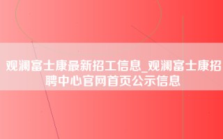 观澜富士康最新招工信息_观澜富士康招聘中心官网首页公示信息