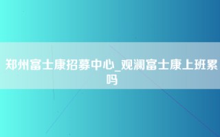 郑州富士康招募中心_观澜富士康上班累吗