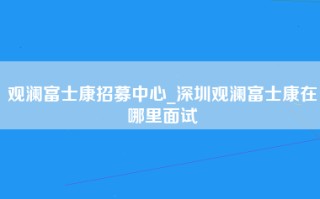 观澜富士康招募中心_深圳观澜富士康在哪里面试