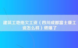 建筑工地拖欠工资（四川成都富士康工资怎么样）燃爆了