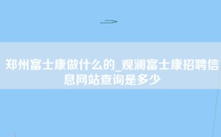 郑州富士康做什么的_观澜富士康招聘信息网站查询是多少