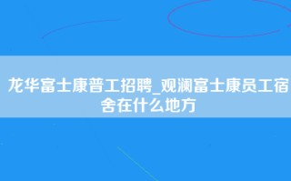 <strong>龙华富士康</strong>普工招聘_观澜富士康员工宿舍在什么地方