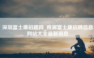 深圳富士康招聘网_观澜富士康招聘信息网站大全最新消息