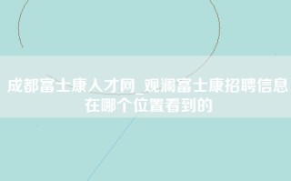 成都富士康人才网_观澜富士康招聘信息在哪个位置看到的