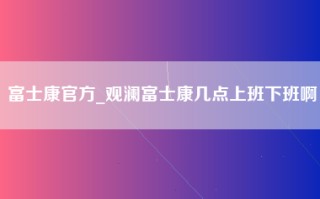 富士康官方_观澜富士康几点上班下班啊