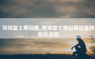 深圳富士康招聘_观澜富士康招聘信息网最新消息