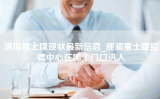 深圳富士康现状最新信息_观澜富士康招聘中心在哪个门口进入