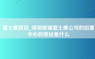 富士康直招_深圳观澜富士康公司的招募中心的地址是什么