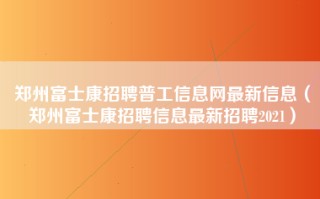 郑州富士康招聘普工信息网最新信息（郑州富士康招聘信息最新招聘2021）