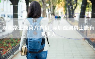 观澜富士康官方直招_深圳观澜富士康有多少人