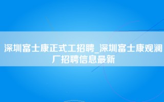 深圳富士康正式工招聘_深圳富士康观澜厂招聘信息最新