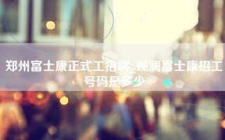 郑州富士康正式工招聘_观澜富士康招工号码是多少