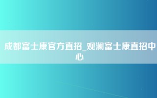 成都富士康官方直招_观澜富士康直招中心