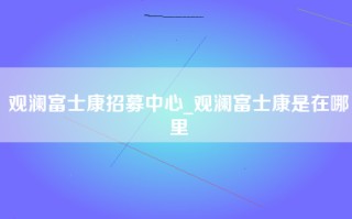 观澜富士康招募中心_观澜富士康是在哪里