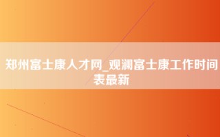 郑州富士康人才网_观澜富士康工作时间表最新