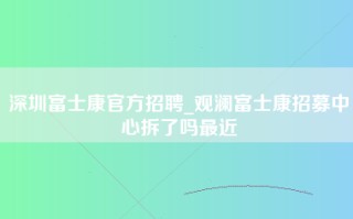 深圳富士康官方招聘_观澜富士康招募中心拆了吗最近