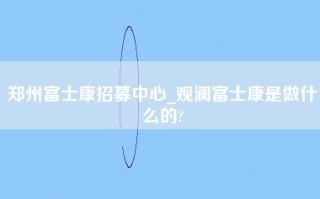 郑州富士康招募中心_观澜富士康是做什么的?