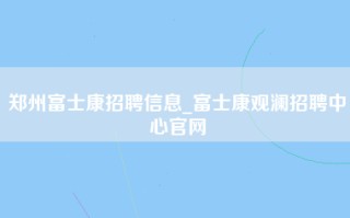 郑州富士康招聘信息_富士康观澜招聘中心官网
